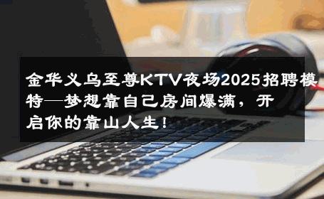 金华义乌至尊KTV夜场2025招聘模特—梦想靠自己房间爆满，开启你的靠山人生！