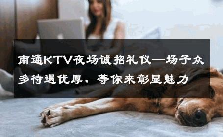 南通KTV夜场诚招礼仪—场子众多待遇优厚，等你来彰显魅力