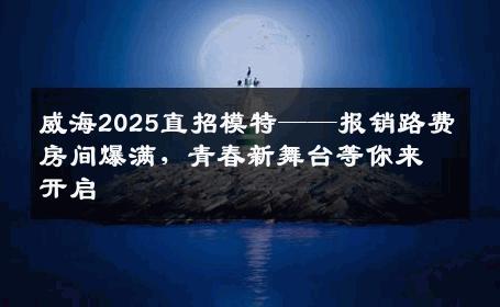 威海2025直招模特——报销路费房间爆满，青春新舞台等你来开启