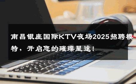 南昌银座国际KTV夜场2025招聘模特，开启您的璀璨星途！