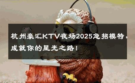 杭州豪汇KTV夜场2025急招模特，成就你的星光之路！