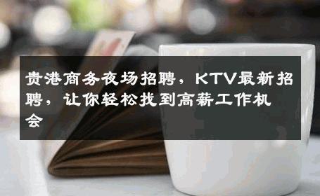 贵港商务夜场招聘，KTV最新招聘，让你轻松找到高薪工作机会