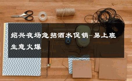 绍兴夜场急招酒水促销-易上班生意火爆