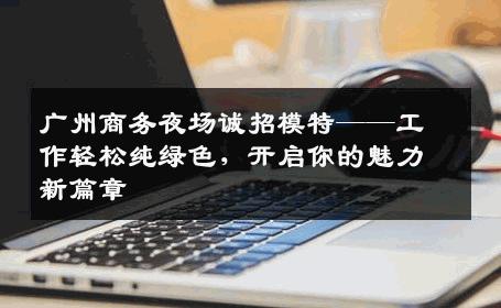 广州商务夜场诚招模特——工作轻松纯绿色，开启你的魅力新篇章