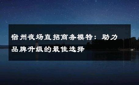 宿州夜场直招商务模特：助力品牌升级的最佳选择