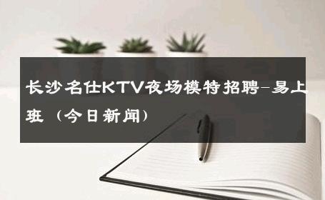 长沙名仕KTV夜场模特招聘-易上班（今日新闻）