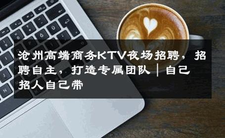 沧州高端商务KTV夜场招聘，招聘自主，打造专属团队｜自己招人自己带