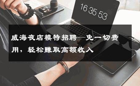 威海夜店模特招聘—免一切费用，轻松赚取高额收入