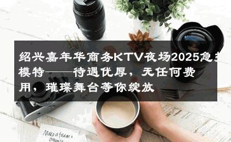 绍兴嘉年华商务KTV夜场2025急招模特——待遇优厚，无任何费用，璀璨舞台等你绽放