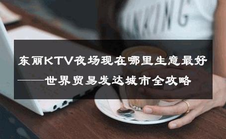 东丽KTV夜场现在哪里生意最好——世界贸易发达城市全攻略