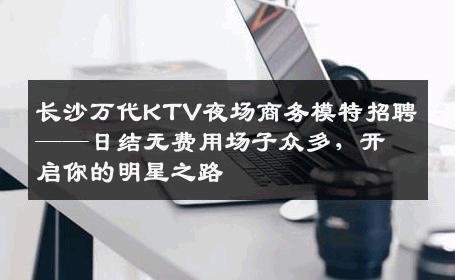 长沙万代KTV夜场商务模特招聘——日结无费用场子众多，开启你的明星之路