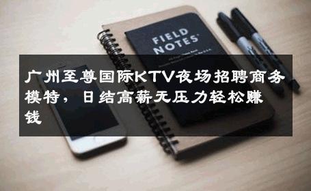 广州至尊国际KTV夜场招聘商务模特，日结高薪无压力轻松赚钱