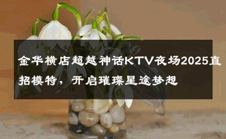 金华横店超越神话KTV夜场2025直招模特，开启璀璨星途梦想