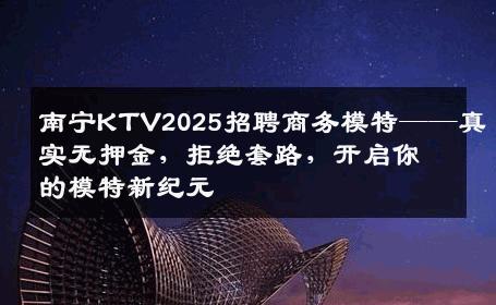 南宁KTV2025招聘商务模特——真实无押金，拒绝套路，开启你的模特新纪元