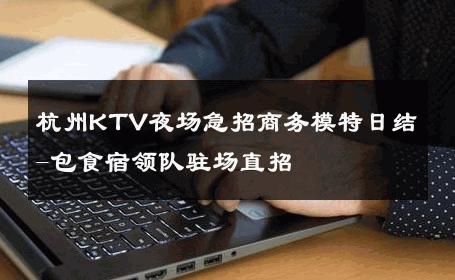 杭州KTV夜场急招商务模特日结-包食宿领队驻场直招