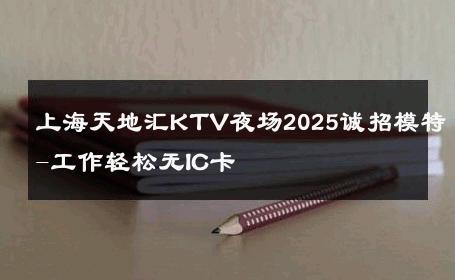 上海天地汇KTV夜场2025诚招模特-工作轻松无IC卡