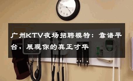 广州KTV夜场招聘模特：靠谱平台，展现你的真正才华