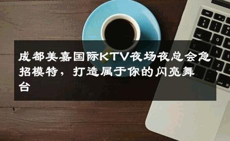 成都美嘉国际KTV夜场夜总会急招模特，打造属于你的闪亮舞台
