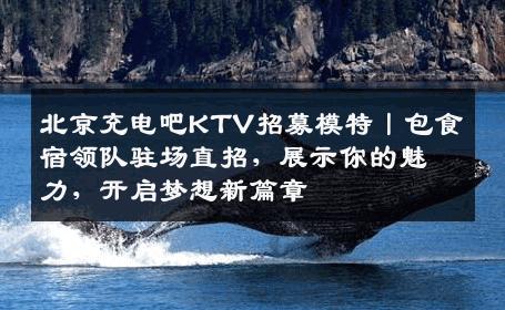 北京充电吧KTV招募模特丨包食宿领队驻场直招，展示你的魅力，开启梦想新篇章