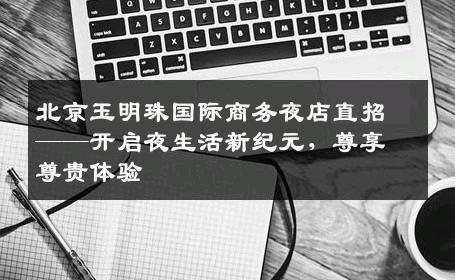 北京玉明珠国际商务夜店直招——开启夜生活新纪元，尊享尊贵体验
