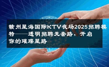 赣州星海国际KTV夜场2025招聘模特——透明招聘无套路，开启你的璀璨星路