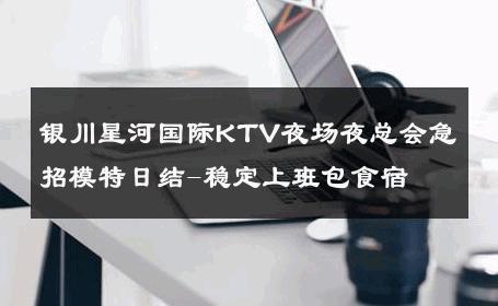 银川星河国际KTV夜场夜总会急招模特日结-稳定上班包食宿