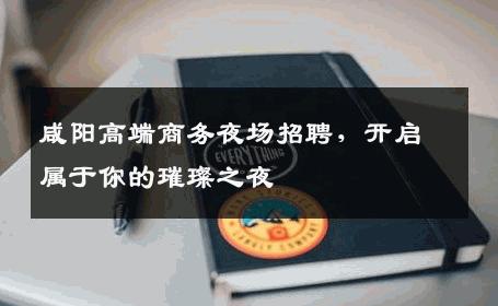 咸阳高端商务夜场招聘，开启属于你的璀璨之夜