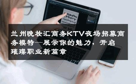 兰州晚妆汇商务KTV夜场招募商务模特—展示你的魅力，开启璀璨职业新篇章