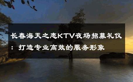 长春海天之恋KTV夜场招募礼仪：打造专业高效的服务形象