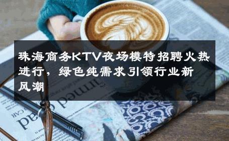 珠海商务KTV夜场模特招聘火热进行，绿色纯需求引领行业新风潮