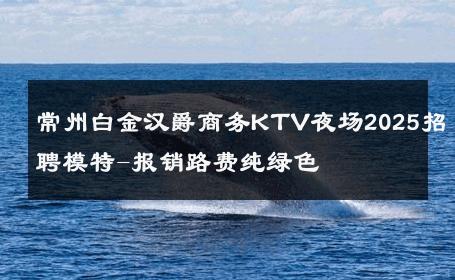 常州白金汉爵商务KTV夜场2025招聘模特-报销路费纯绿色