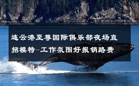 连云港至尊国际俱乐部夜场直招模特-工作氛围好报销路费