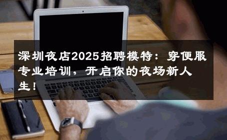 深圳夜店2025招聘模特：穿便服专业培训，开启你的夜场新人生！