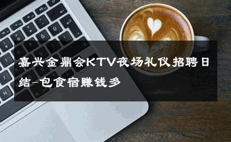 嘉兴金鼎会KTV夜场礼仪招聘日结-包食宿赚钱多
