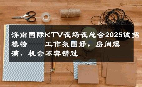 济南国际KTV夜场夜总会2025诚招模特——工作氛围好，房间爆满，机会不容错过