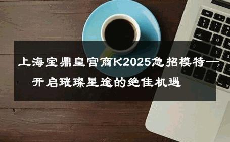 上海宝鼎皇宫商K2025急招模特——开启璀璨星途的绝佳机遇
