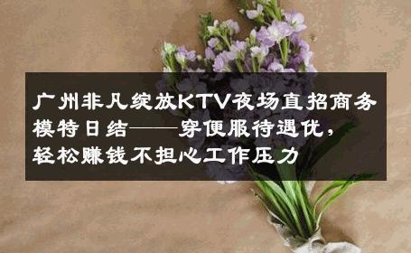 广州非凡绽放KTV夜场直招商务模特日结——穿便服待遇优，轻松赚钱不担心工作压力