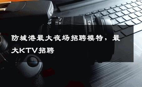 防城港最大夜场招聘模特，最大KTV招聘