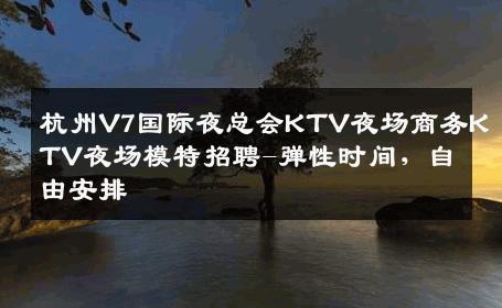 杭州V7国际夜总会KTV夜场商务KTV夜场模特招聘-弹性时间，自由安排