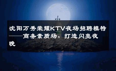 沈阳万秀荣耀KTV夜场招聘模特——商务素质场，打造闪亮夜晚