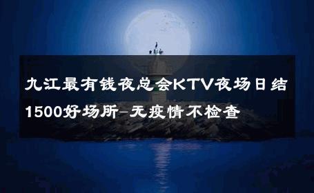 九江最有钱夜总会KTV夜场日结1500好场所-无疫情不检查