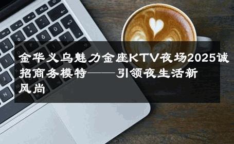 金华义乌魅力金座KTV夜场2025诚招商务模特——引领夜生活新风尚