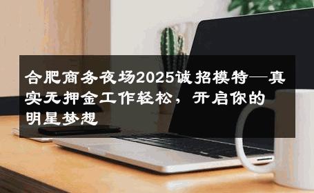 合肥商务夜场2025诚招模特—真实无押金工作轻松，开启你的明星梦想