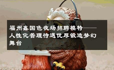 福州鑫国色夜场招聘模特——人性化管理待遇优厚锻造梦幻舞台