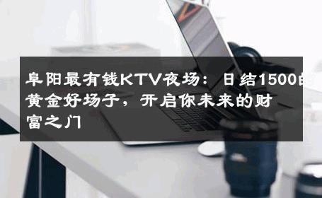 阜阳最有钱KTV夜场：日结1500的黄金好场子，开启你未来的财富之门