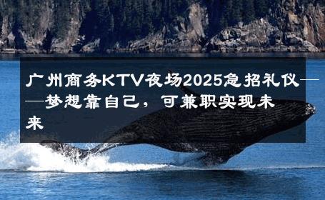 广州商务KTV夜场2025急招礼仪——梦想靠自己，可兼职实现未来