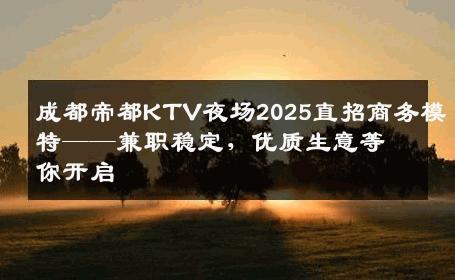 成都帝都KTV夜场2025直招商务模特——兼职稳定，优质生意等你开启