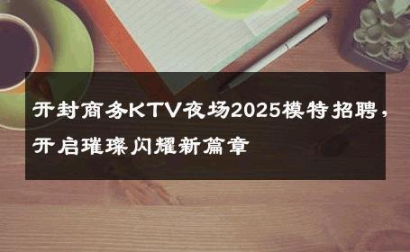 开封商务KTV夜场2025模特招聘，开启璀璨闪耀新篇章