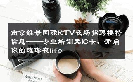 南京维景国际KTV夜场招聘模特信息——专业培训无IC卡，开启你的璀璨夜life