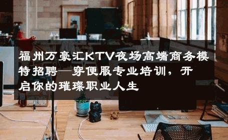 福州万豪汇KTV夜场高端商务模特招聘—穿便服专业培训，开启你的璀璨职业人生